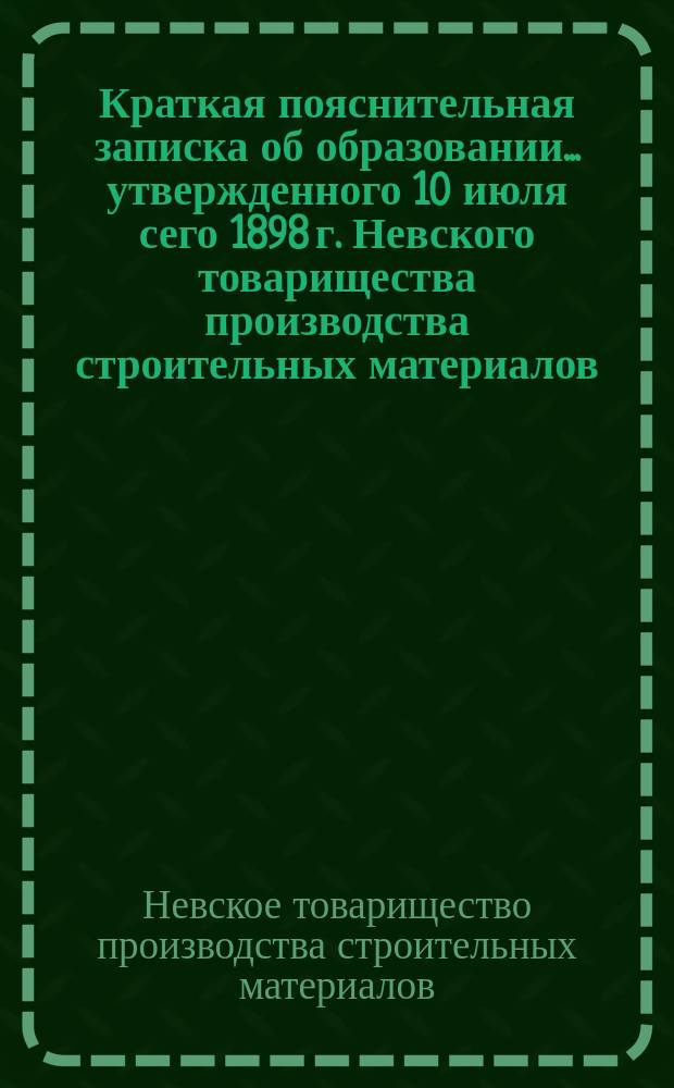 Краткая пояснительная записка об образовании... утвержденного 10 июля сего 1898 г. Невского товарищества производства строительных материалов