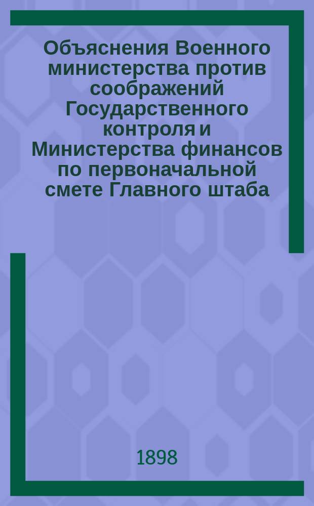 Объяснения Военного министерства против соображений Государственного контроля и Министерства финансов по первоначальной смете Главного штаба. ... на 1899 год...
