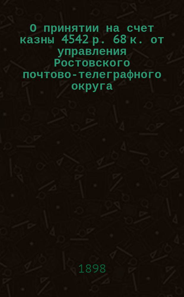 О принятии на счет казны 4542 р. 68 к. [от управления Ростовского почтово-телеграфного округа