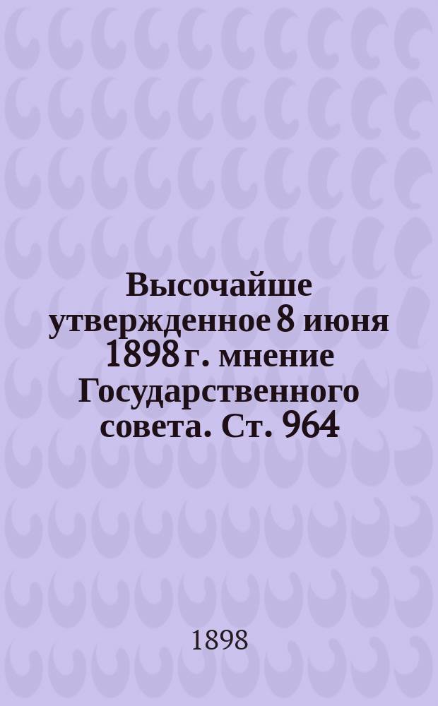 Высочайше утвержденное 8 июня 1898 г. мнение Государственного совета. Ст. 964: Об утверждении Положения о гос. промысловом налоге