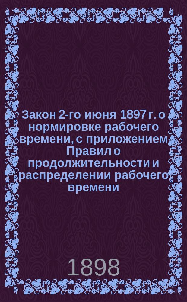 Закон 2-го июня 1897 г. о нормировке рабочего времени, с приложением Правил о продолжительности и распределении рабочего времени, Инструкции и дополнительных циркуляров чинам фабричной инспекции