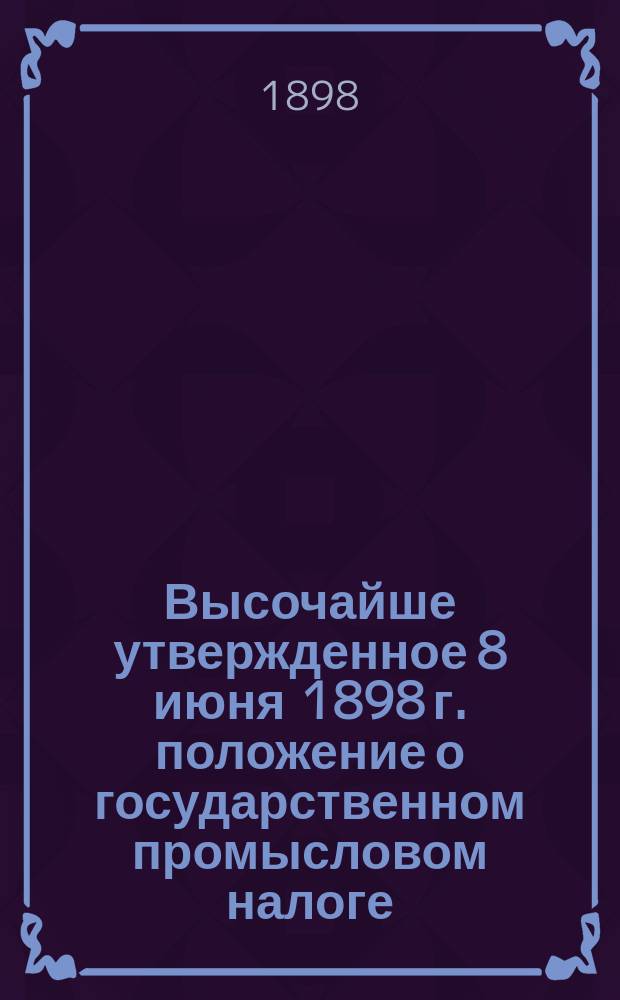 Высочайше утвержденное 8 июня 1898 г. положение о государственном промысловом налоге : (Собрание узаконений и распоряж. Правтельства 1898 г. № 76 ст. 964)