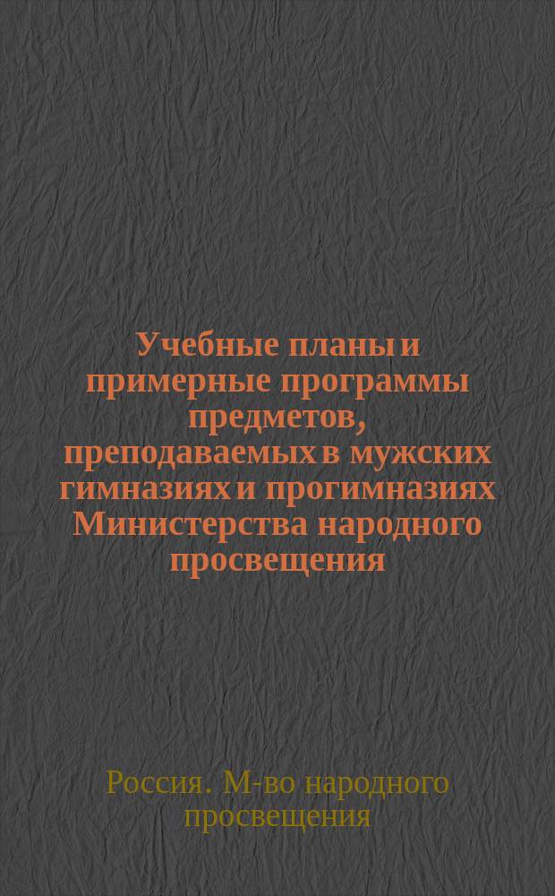 Учебные планы и примерные программы предметов, преподаваемых в мужских гимназиях и прогимназиях Министерства народного просвещения : (Утв. г. министром нар. просвещения на основании § 15 устава гимназий и прогимназий 20 июля 1890 г.)