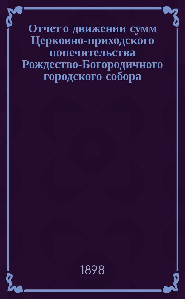 Отчет о движении сумм Церковно-приходского попечительства Рождество-Богородичного городского собора. ... за 1898 год
