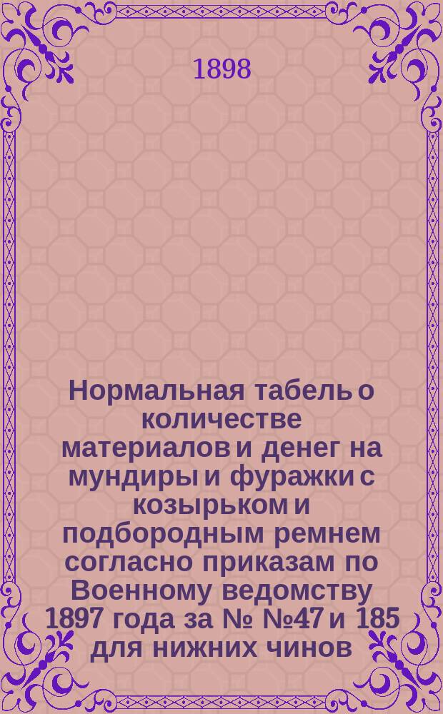 Нормальная табель о количестве материалов и денег на мундиры и фуражки с козырьком и подбородным ремнем согласно приказам по Военному ведомству 1897 года за №№ 47 и 185 для нижних чинов... : приказ по Военному ведомству № 53 Февраля 26-го дня 1898 года