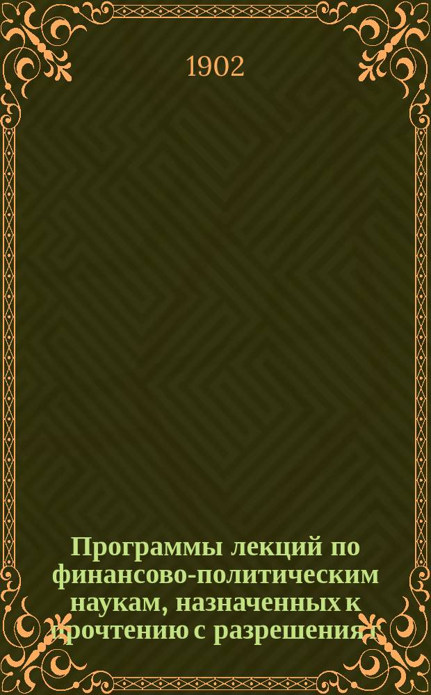 Программы лекций по финансово-политическим наукам, назначенных к прочтению с разрешения г. министра финансов... ... в 1902-1903 учебном году