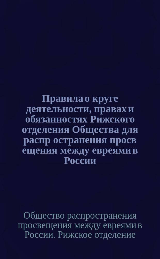Правила о круге деятельности, правах и обязанностях Рижского отделения Общества для распр[остранения] просв[ещения] между евреями в России : Утв. 26 февр. 1898 г.