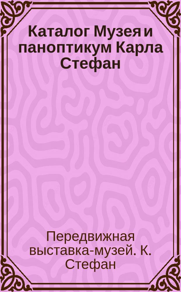 Каталог Музея и паноптикум Карла Стефан : Богатое собрание превосходнейших пластических и аллегорических изображений, взятых из всемирного здания природы и человеческ. жизни : 3 отд-ния