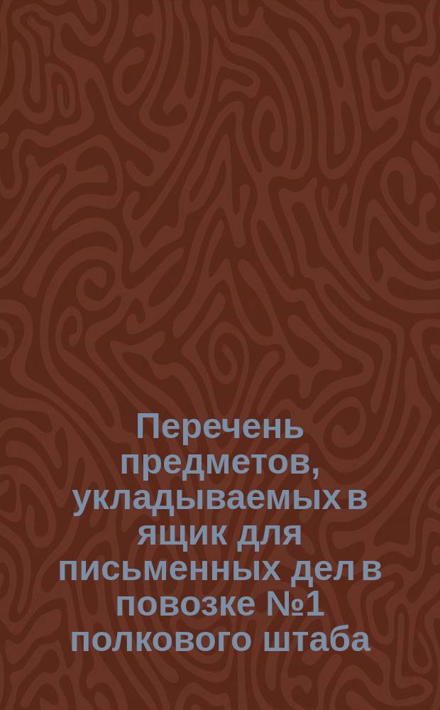 Перечень предметов, укладываемых в ящик для письменных дел в повозке № 1 полкового штаба. Перечень предметов, укладываемых в ящик для церковных вещей, возимый в повозке № 4 полкового штаба