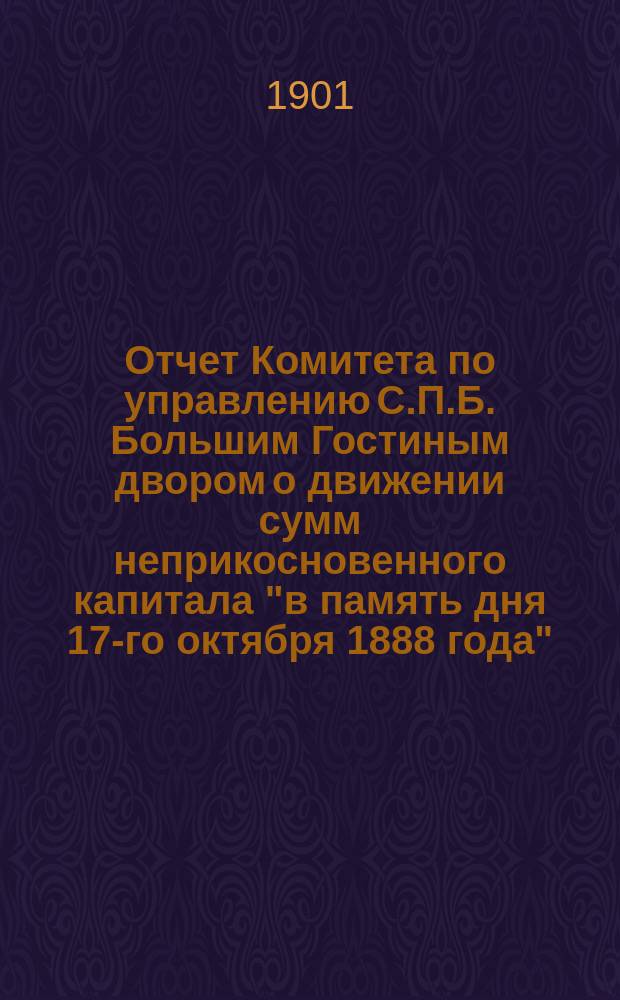 Отчет Комитета по управлению С.П.Б. Большим Гостиным двором о движении сумм неприкосновенного капитала "в память дня 17-го октября 1888 года"... ... за 1900 год