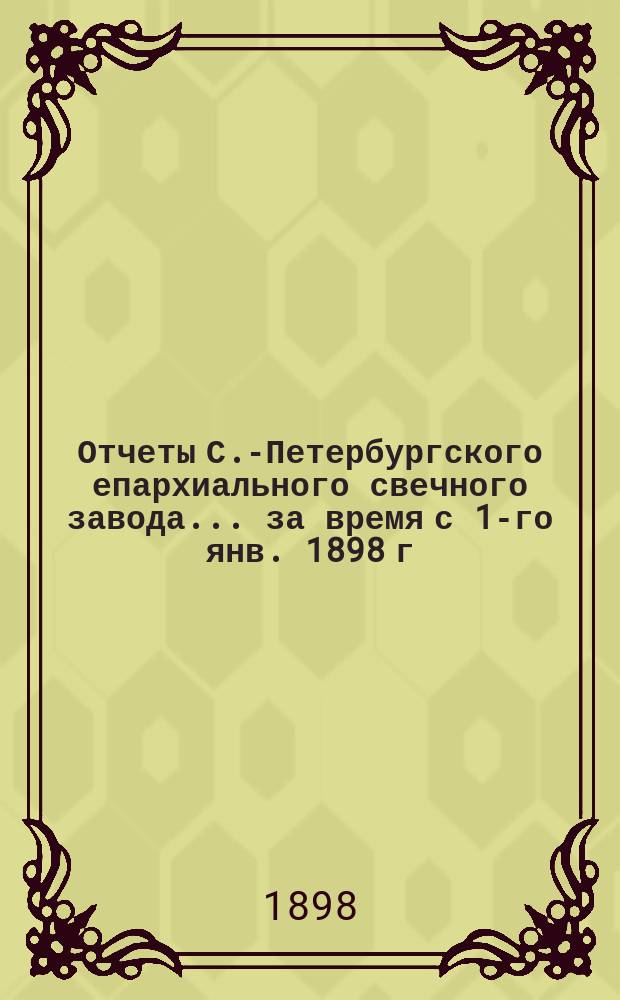 Отчеты С.-Петербургского епархиального свечного завода... ... за время с 1-го янв. 1898 г. по 1-е янв. 1899 г.