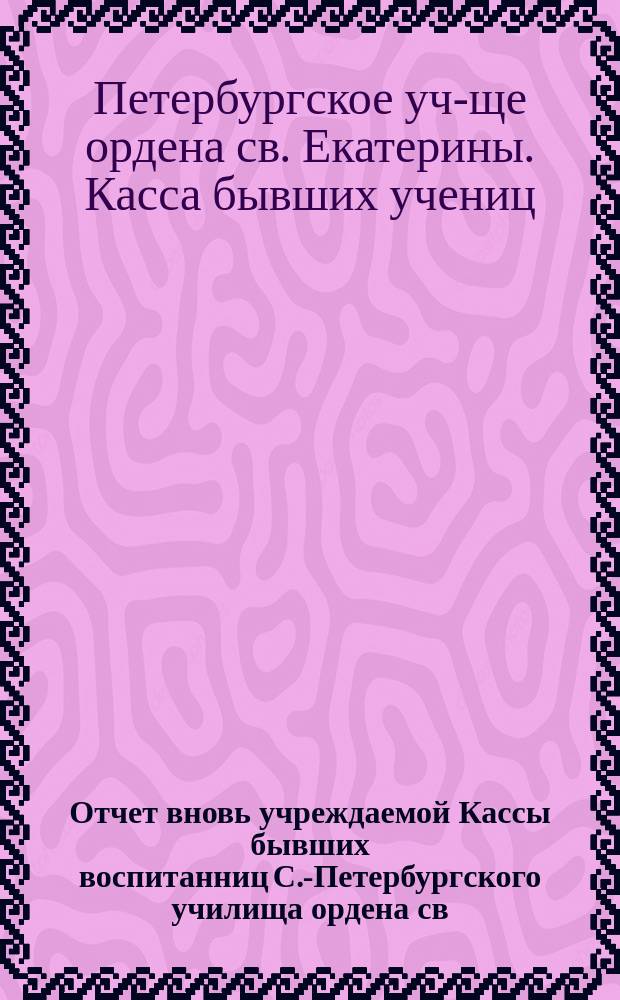 Отчет вновь учреждаемой Кассы бывших воспитанниц С.-Петербургского училища ордена св. Екатерины...
