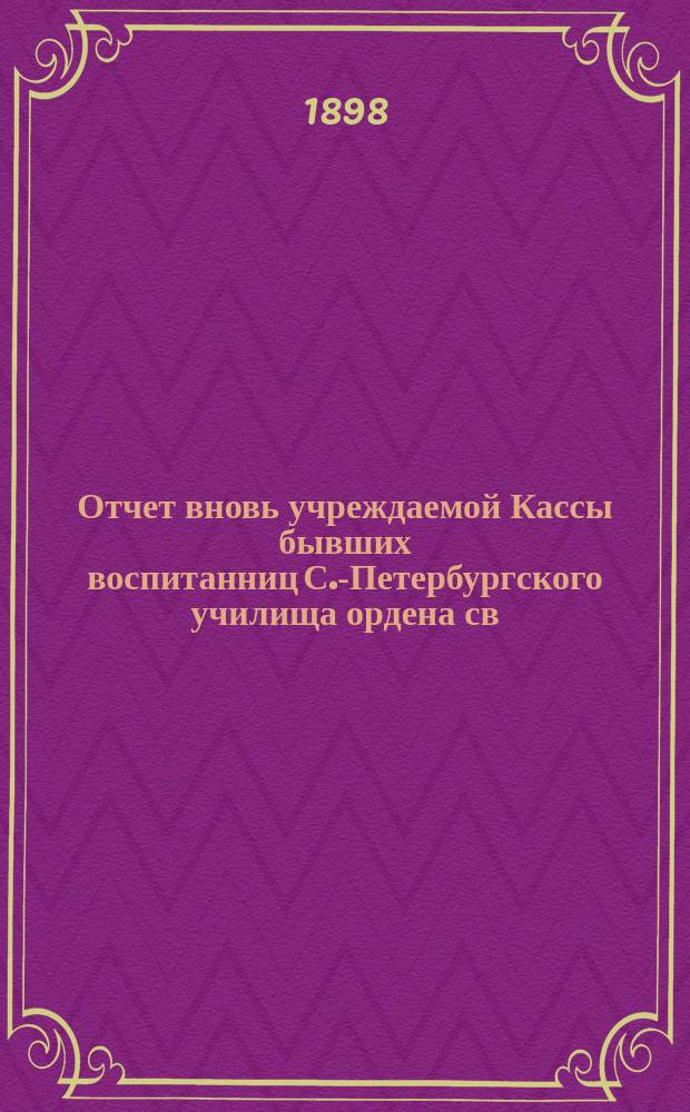 Отчет вновь учреждаемой Кассы бывших воспитанниц С.-Петербургского училища ордена св. Екатерины... ... с 1 сентября 1897 г. по 1 мая 1898 г.