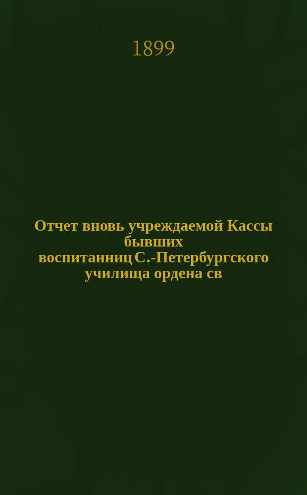 Отчет вновь учреждаемой Кассы бывших воспитанниц С.-Петербургского училища ордена св. Екатерины... ... с 23 ноября 1898 г. по 1 ноября 1899 г.