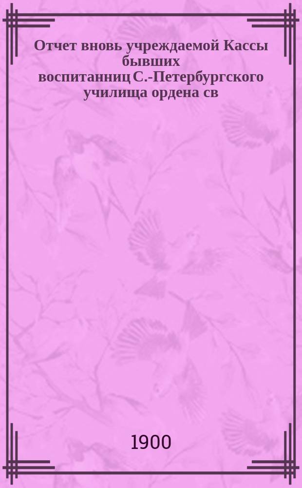 Отчет вновь учреждаемой Кассы бывших воспитанниц С.-Петербургского училища ордена св. Екатерины... [... с 1-го ноября 1899 г. по 1-е ноября 1900 г.]