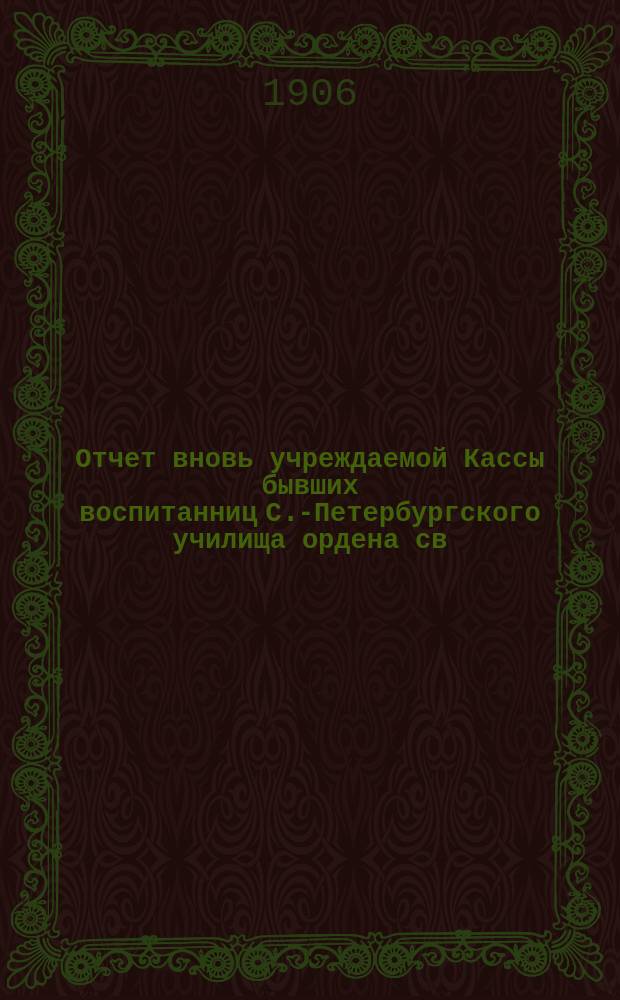 Отчет вновь учреждаемой Кассы бывших воспитанниц С.-Петербургского училища ордена св. Екатерины... ... с 1 ноября 1905 г. по 1 ноября 1906 г.
