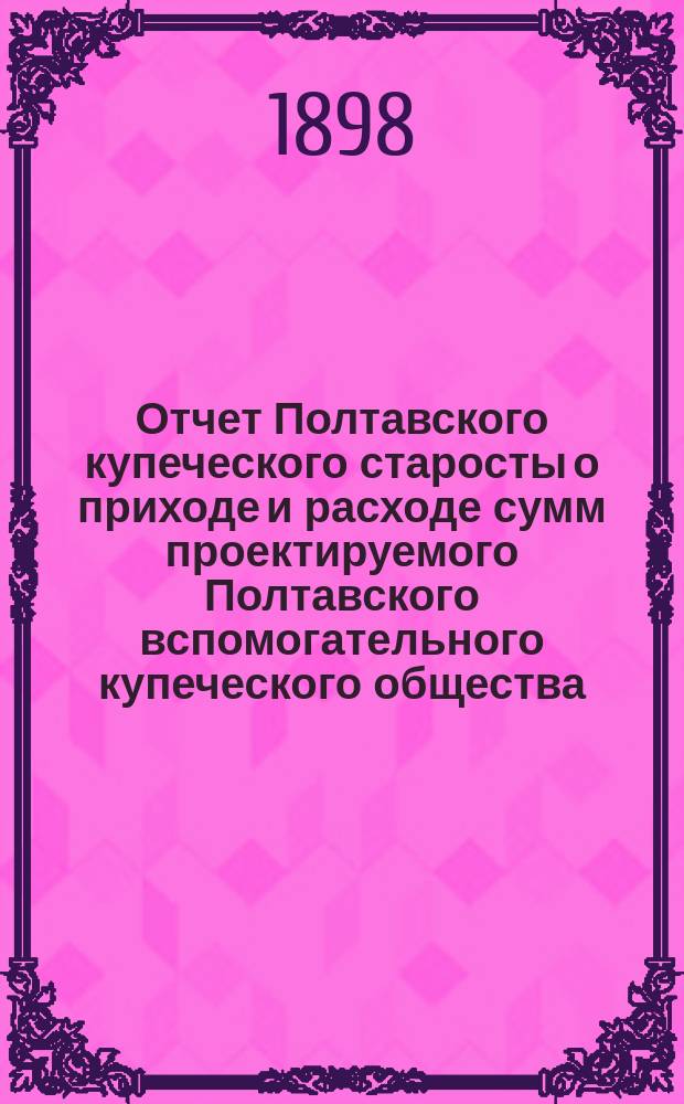 Отчет Полтавского купеческого старосты о приходе и расходе сумм проектируемого Полтавского вспомогательного купеческого общества... ... за 1897 год