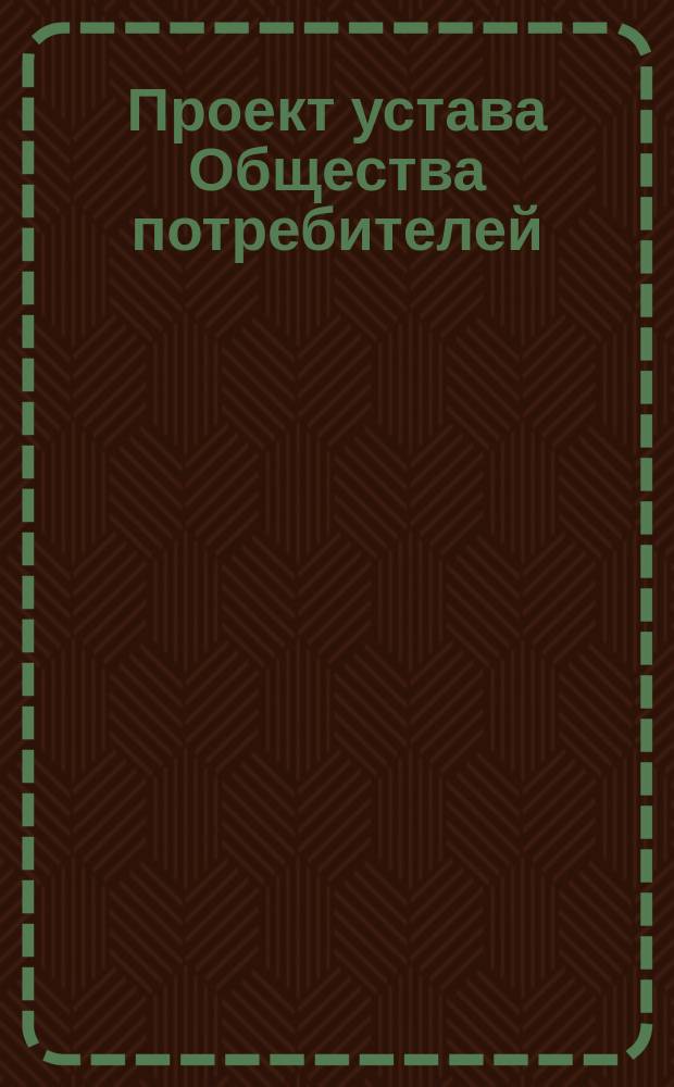 Проект устава Общества потребителей : Образец № 1, сост. согласно утв. г. министром внутренних дел 13-го мая 1897 г. нормального устава : Типовой. Правила для составления и представления на утверждение правительства устава Общества потребителей : Прил. к образцу № 1