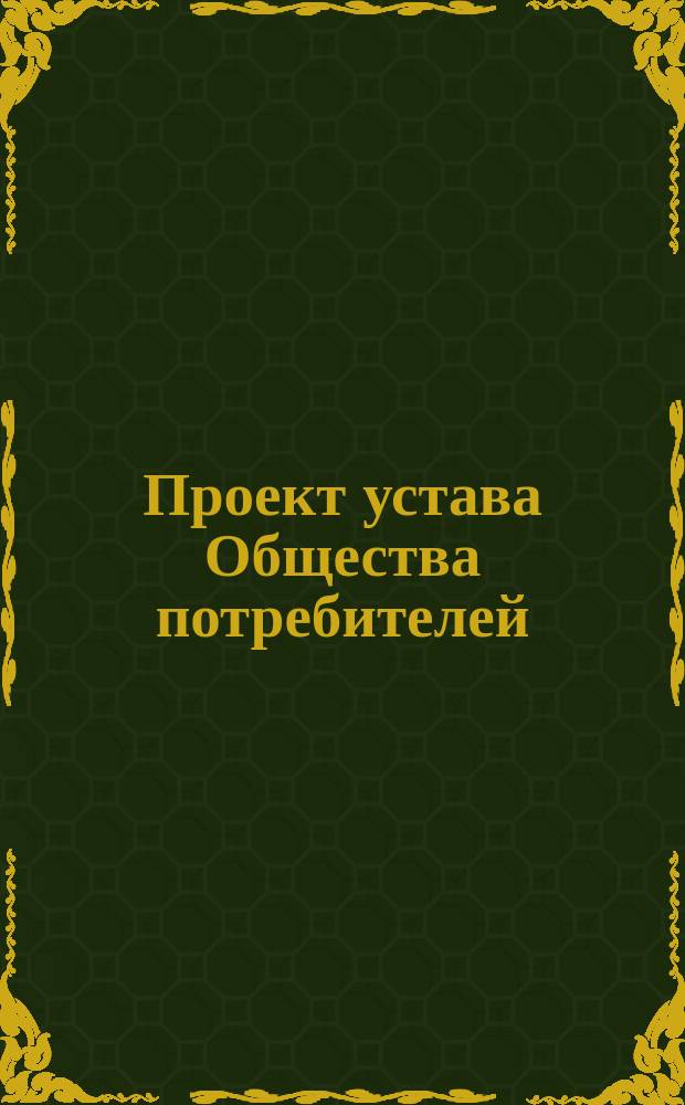 Проект устава Общества потребителей : Образец № 1, сост. согласно утв. г. министром внутренних дел 13-го мая 1897 г. нормального устава : Типовой. Правила для составления и представления на утверждение правительства устава Общества потребителей : Прил. к образцу № 1