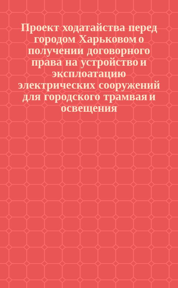 Проект ходатайства перед городом Харьковом о получении договорного права на устройство и эксплоатацию электрических сооружений для городского трамвая и освещения