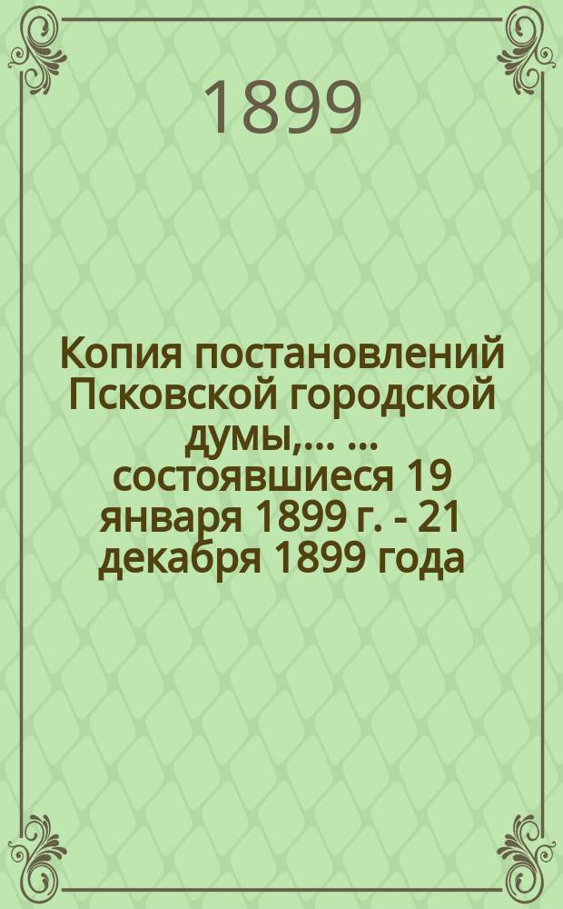Копия постановлений Псковской городской думы, ... ... состоявшиеся 19 января 1899 г. - 21 декабря 1899 года