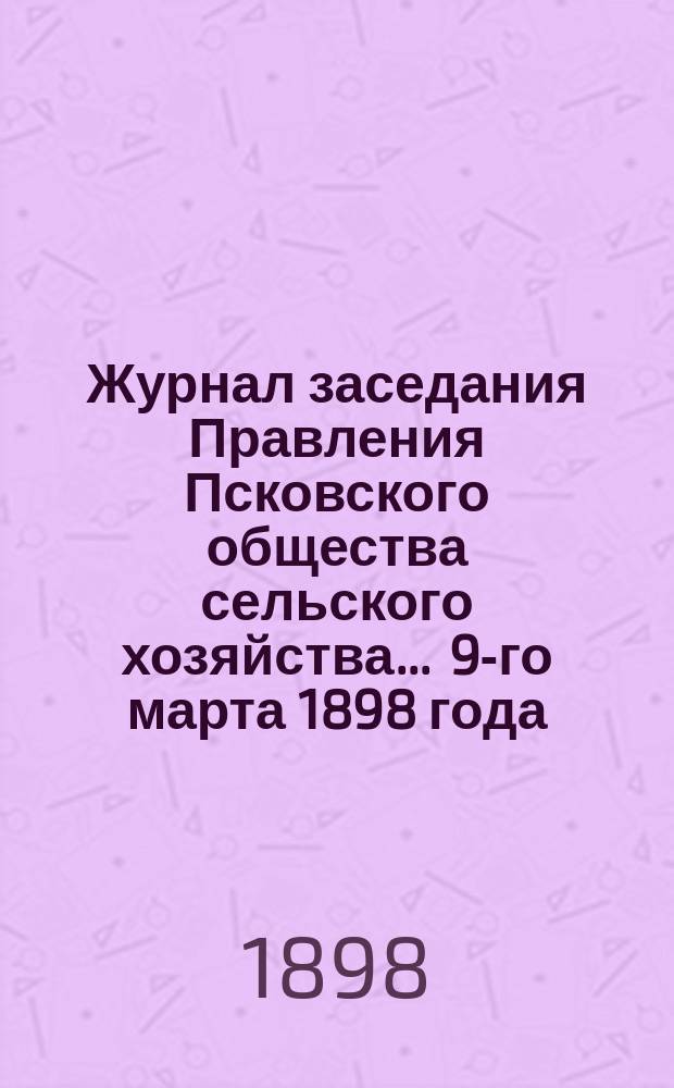 Журнал заседания Правления Псковского общества сельского хозяйства... ... 9-го марта 1898 года