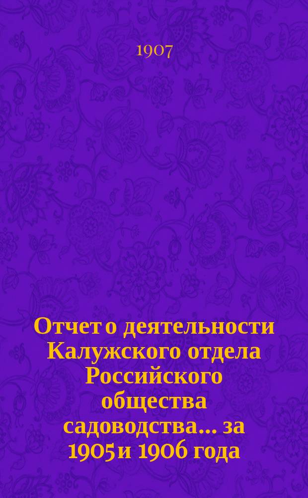 Отчет о деятельности Калужского отдела Российского общества садоводства... ... за 1905 и 1906 года