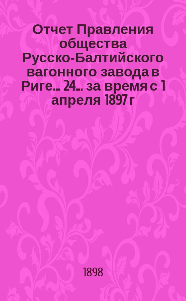 ... Отчет Правления общества Русско-Балтийского вагонного завода в Риге... 24... за время с 1 апреля 1897 г. по 31 марта 1898 г.