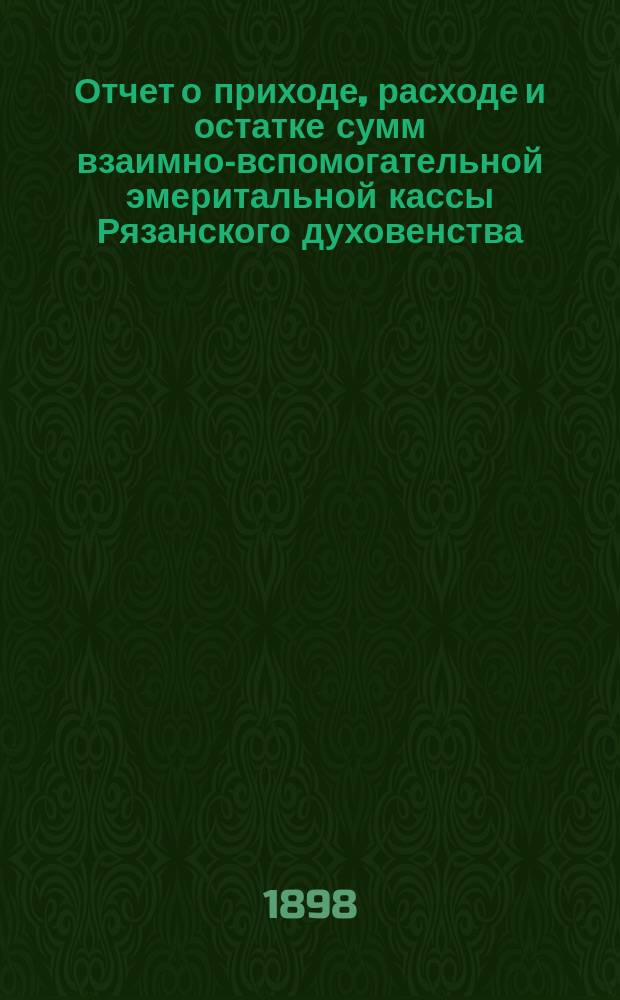 Отчет о приходе, расходе и остатке сумм взаимно-вспомогательной эмеритальной кассы Рязанского духовенства... ... за 1897 год
