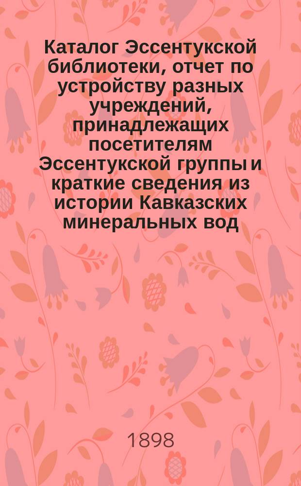 Каталог Эссентукской библиотеки, отчет по устройству разных учреждений, принадлежащих посетителям Эссентукской группы и краткие сведения из истории Кавказских минеральных вод. 1898 г.