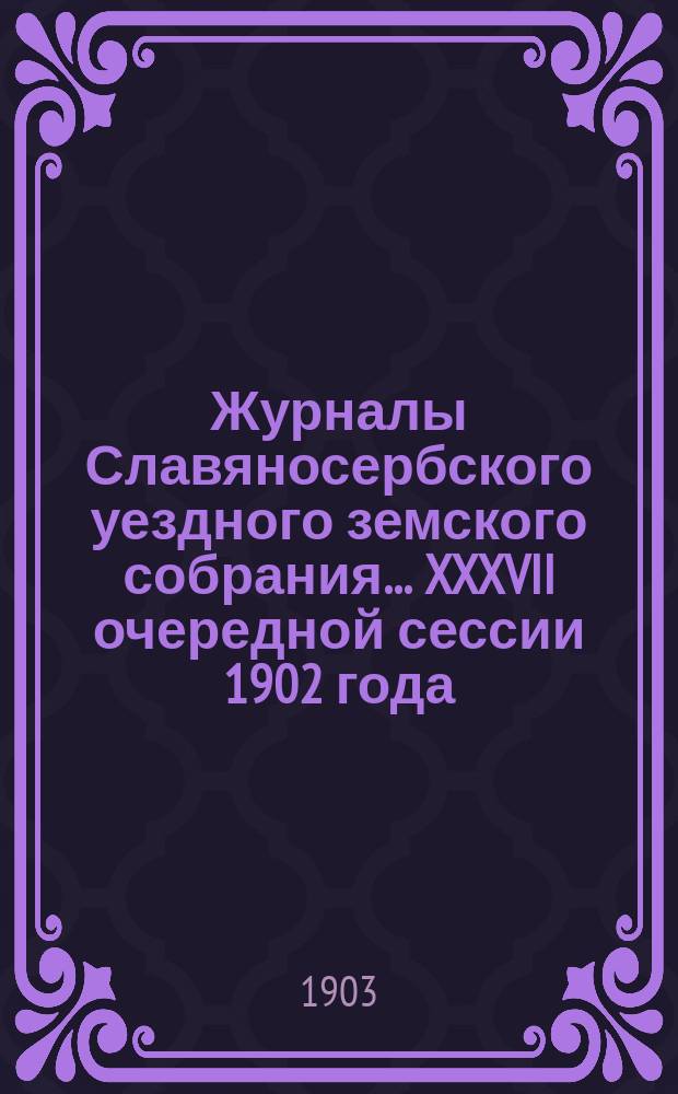 Журналы Славяносербского уездного земского собрания... ... [XXXVII очередной сессии 1902 года : ... [XXXVII очередной сессии 1902 года и Доклады Управы