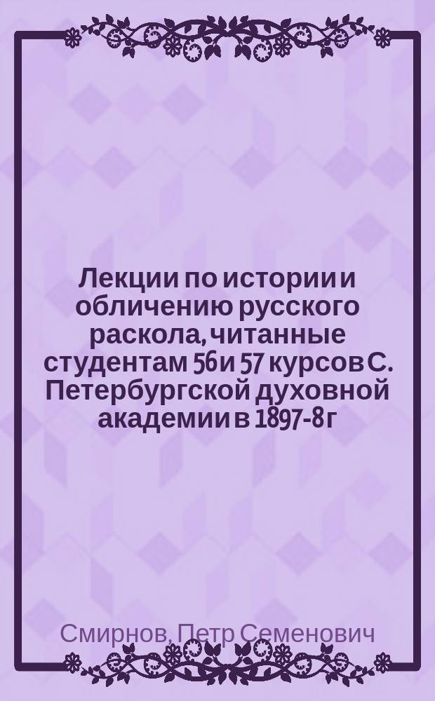Лекции по истории и обличению русского раскола, читанные студентам 56 и 57 курсов С. Петербургской духовной академии в 1897-8 г. и. д. доцента П.С. Смирновым