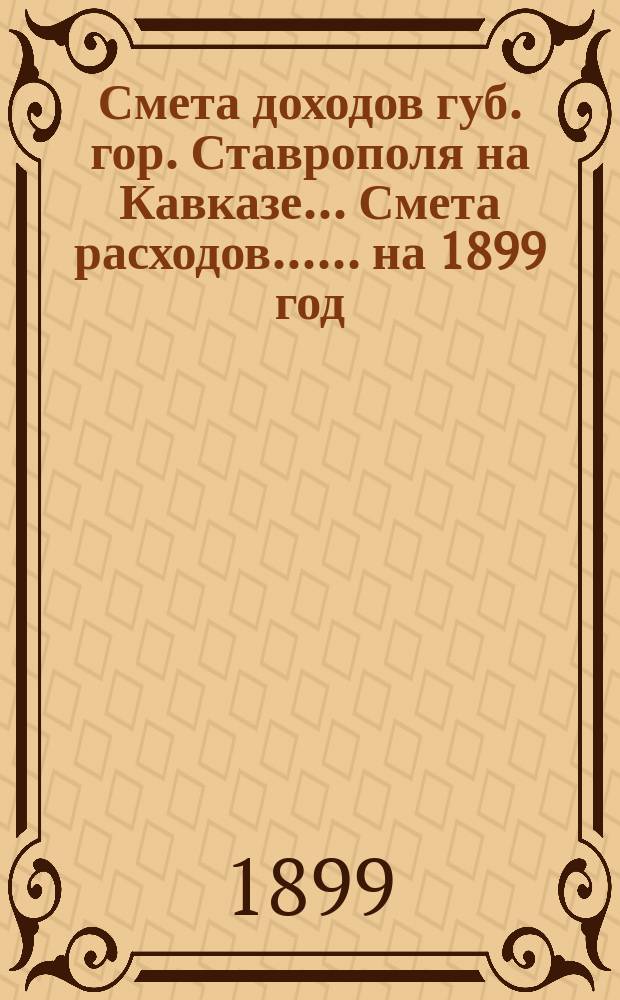 Смета доходов губ. гор. Ставрополя на Кавказе... [Смета расходов...]. ... на 1899 год