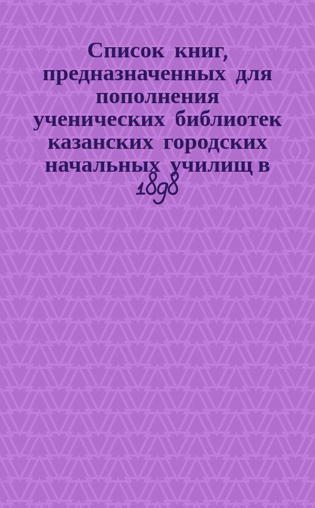 Список книг, предназначенных для пополнения ученических библиотек казанских городских начальных училищ в 1898/9 уч. году
