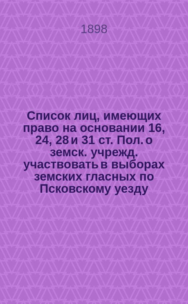 Список лиц, имеющих право на основании 16, 24, 28 и 31 ст. Пол. о земск. учрежд. участвовать в выборах земских гласных по Псковскому уезду, исправленный на основании 35, 36 и 37 ст. Положения 12 июня 1890 г. с обозначением продолжительности владения цензовой недвижимостью по отношению к лицам, впервые внесенных в список. ... на трехлетие с 1898 г.