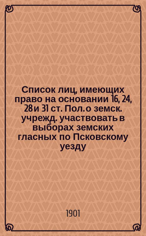 Список лиц, имеющих право на основании 16, 24, 28 и 31 ст. Пол. о земск. учрежд. участвовать в выборах земских гласных по Псковскому уезду, исправленный на основании 35, 36 и 37 ст. Положения 12 июня 1890 г. с обозначением продолжительности владения цензовой недвижимостью по отношению к лицам, впервые внесенных в список. ... на трехлетие с 1901 г.