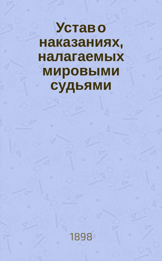 Устав о наказаниях, налагаемых мировыми судьями : Изд. 1885 г. С доп. по прод. 1895 г., с прил. мотивов и извлечений из решений кассационных деп. Сената