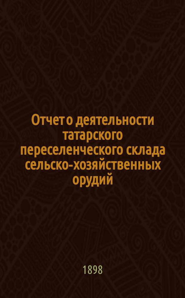 Отчет о деятельности татарского переселенческого склада сельско-хозяйственных орудий... ... за время от 13 июня по 31 декабря 1897 г.