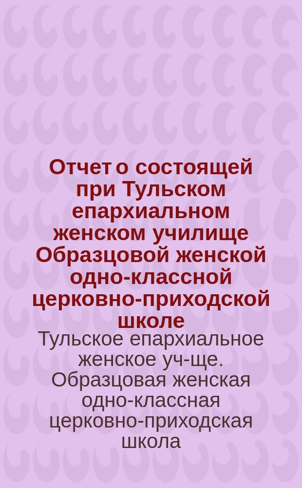 Отчет о состоящей при Тульском епархиальном женском училище Образцовой женской одно-классной церковно-приходской школе...