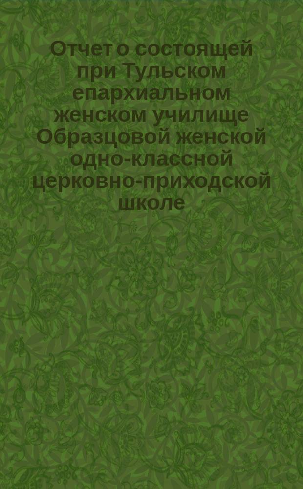 Отчет о состоящей при Тульском епархиальном женском училище Образцовой женской одно-классной церковно-приходской школе... ... за 1896/97 учебный год