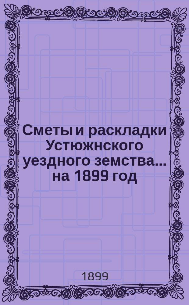 Сметы и раскладки Устюжнского уездного земства... ... на 1899 год