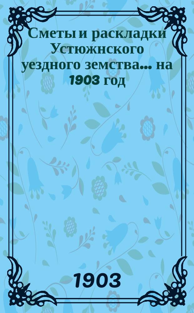 Сметы и раскладки Устюжнского уездного земства... ... на 1903 год