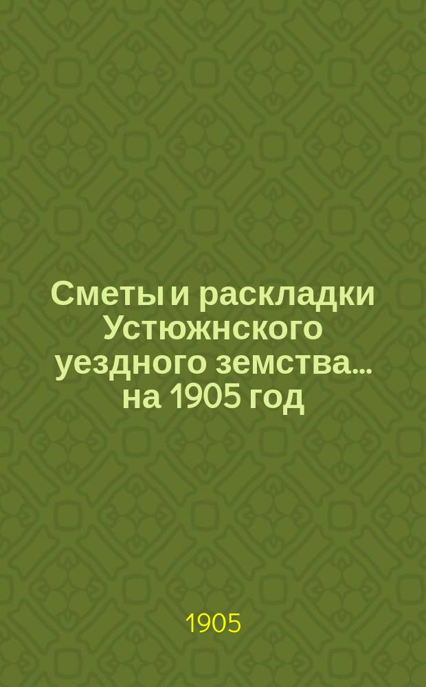 Сметы и раскладки Устюжнского уездного земства... ... на 1905 год