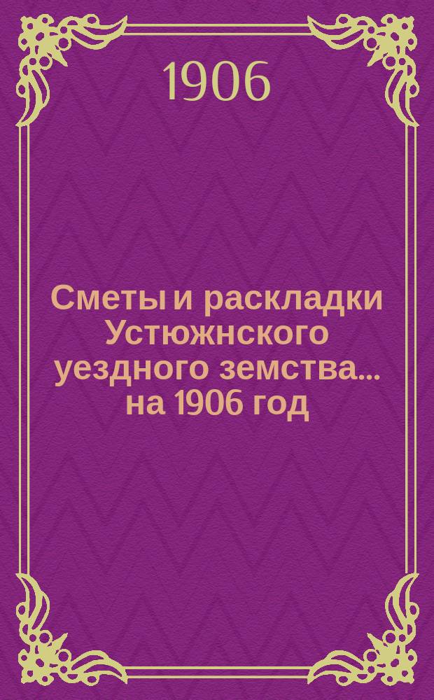 Сметы и раскладки Устюжнского уездного земства... ... на 1906 год