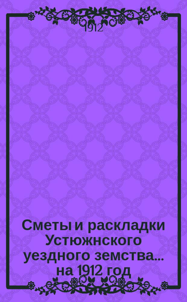 Сметы и раскладки Устюжнского уездного земства... ... на 1912 год