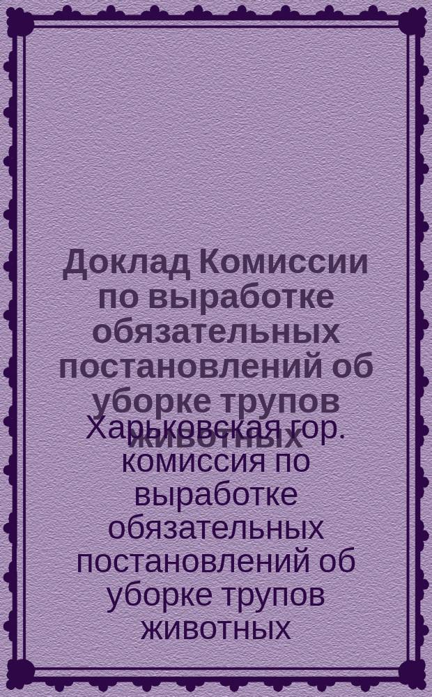 Доклад Комиссии по выработке обязательных постановлений об уборке трупов животных : В Харьковск. гор. думу