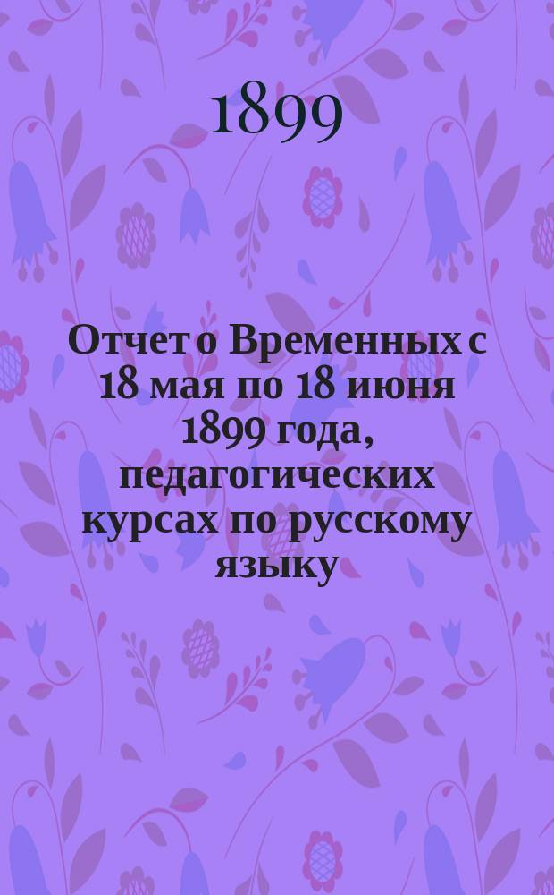 Отчет о Временных с 18 мая по 18 июня 1899 года, педагогических курсах по русскому языку, арифметике, чистописанию, черчению и рисованию, с занятием на них пением и музыкой, в сел. Сарате, Аккерманского уезда, Бессарабской губернии, при Сарато-Вернеровском центральном училище для учителей русского языка в церковно-приходских училищах бывших немецких колоний в других инородческих школах Бессарабии