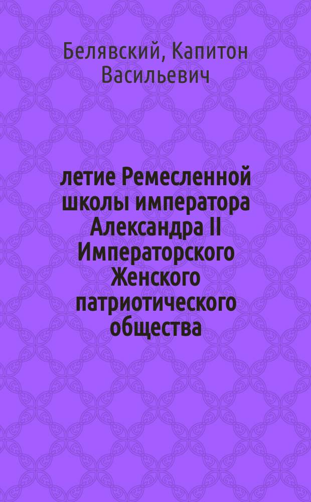 50-летие Ремесленной школы императора Александра II Императорского Женского патриотического общества : Краткий историч. очерк прот. К. Белявского