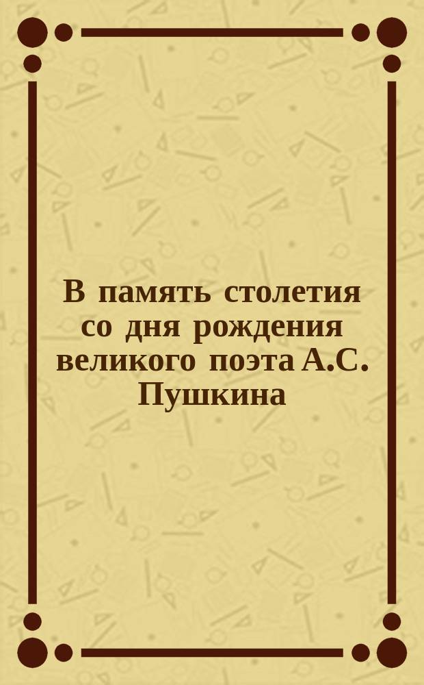 В память столетия со дня рождения великого поэта [А.С. Пушкина] : 1799 г. -100-1899 г.