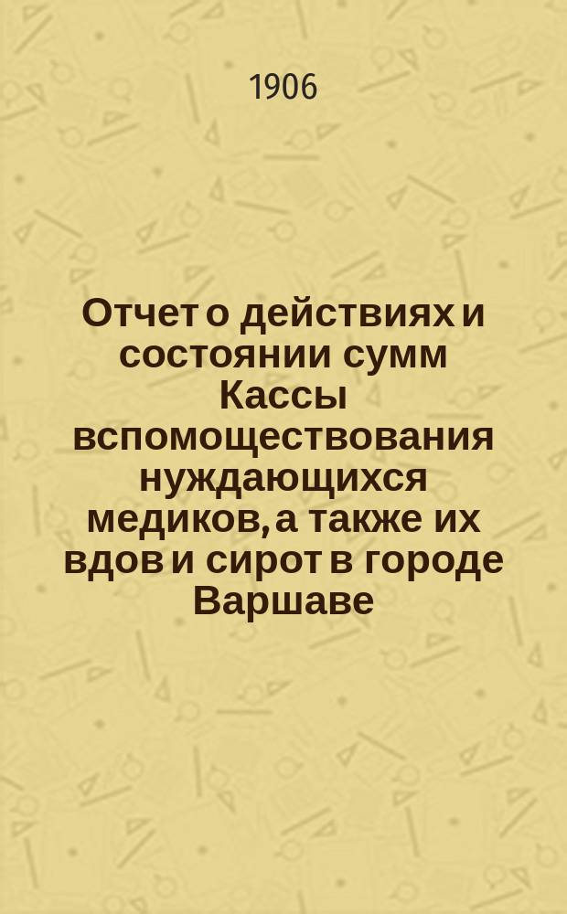 Отчет о действиях и состоянии сумм Кассы вспомоществования нуждающихся медиков, а также их вдов и сирот в городе Варшаве... ... за 1905 г.